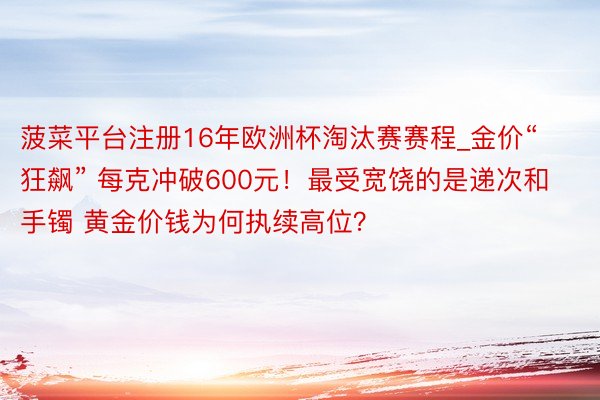 菠菜平台注册16年欧洲杯淘汰赛赛程_金价“狂飙” 每克冲破600元！最受宽饶的是递次和手镯 黄金价钱为何执续高位？