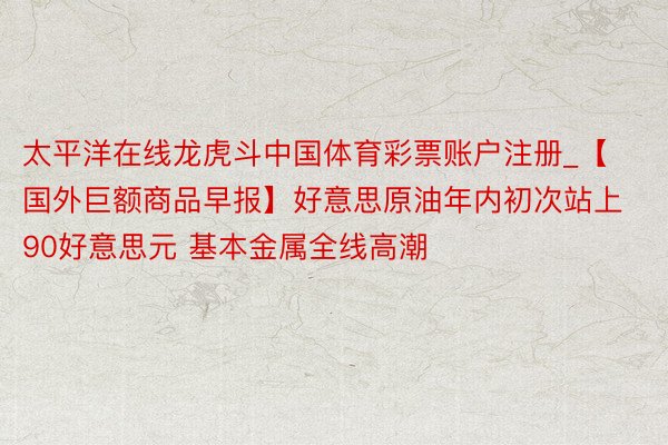 太平洋在线龙虎斗中国体育彩票账户注册_【国外巨额商品早报】好意思原油年内初次站上90好意思元 基本金属全线高潮