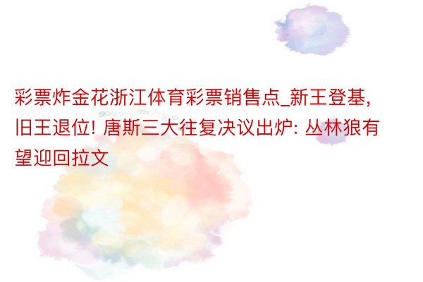 彩票炸金花浙江体育彩票销售点_新王登基, 旧王退位! 唐斯三大往复决议出炉: 丛林狼有望迎回拉文