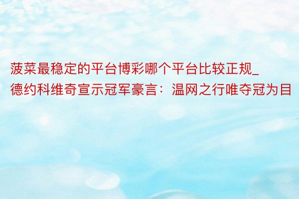 菠菜最稳定的平台博彩哪个平台比较正规_德约科维奇宣示冠军豪言：温网之行唯夺冠为目