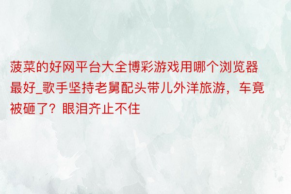 菠菜的好网平台大全博彩游戏用哪个浏览器最好_歌手坚持老舅配头带儿外洋旅游，车竟被砸了？眼泪齐止不住