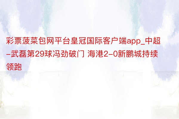 彩票菠菜包网平台皇冠国际客户端app_中超-武磊第29球冯劲破门 海港2-0新鹏城持续领跑