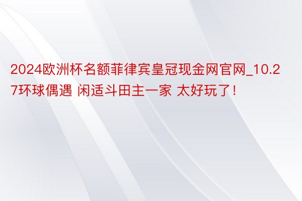 2024欧洲杯名额菲律宾皇冠现金网官网_10.27环球偶遇 闲适斗田主一家 太好玩了!