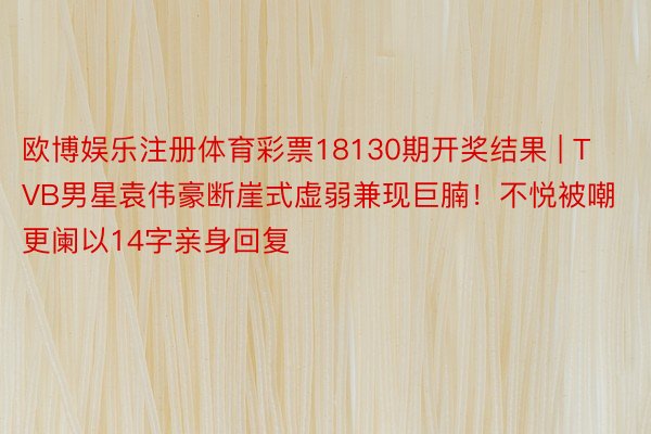 欧博娱乐注册体育彩票18130期开奖结果 | TVB男星袁伟豪断崖式虚弱兼现巨腩！不悦被嘲更阑以14字亲身回复