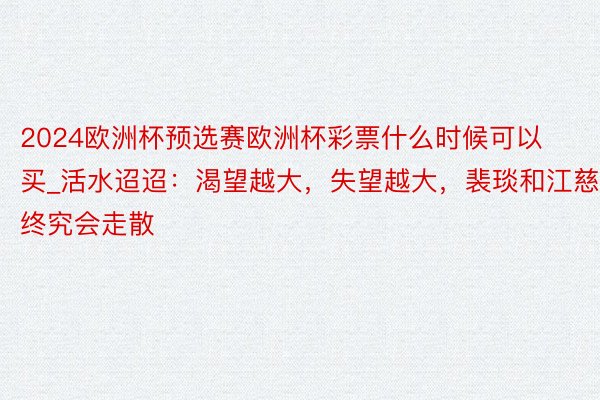 2024欧洲杯预选赛欧洲杯彩票什么时候可以买_活水迢迢：渴望越大，失望越大，裴琰和江慈终究会走散
