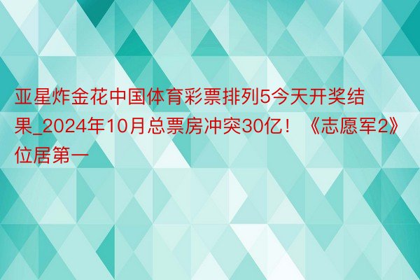 亚星炸金花中国体育彩票排列5今天开奖结果_2024年10月总票房冲突30亿!《志愿军2》位居第一