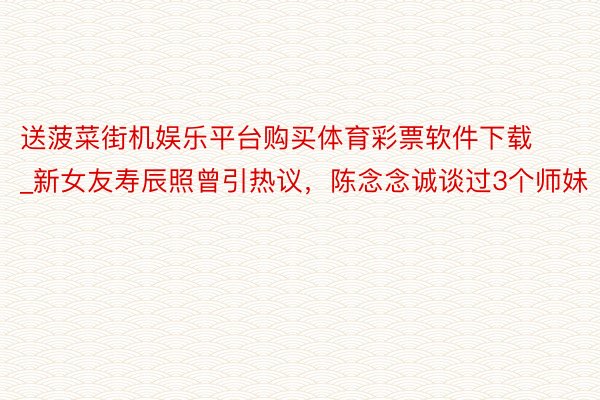 送菠菜街机娱乐平台购买体育彩票软件下载_新女友寿辰照曾引热议，陈念念诚谈过3个师妹