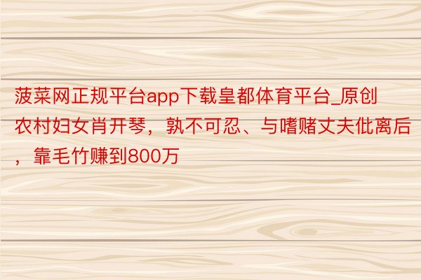 菠菜网正规平台app下载皇都体育平台_原创农村妇女肖开琴，孰不可忍、与嗜赌丈夫仳离后，靠毛竹赚到800万