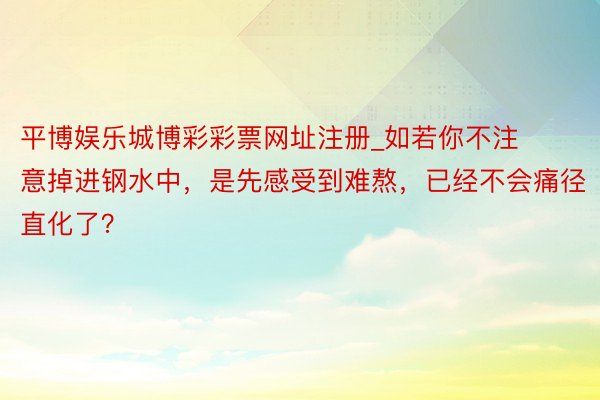 平博娱乐城博彩彩票网址注册_如若你不注意掉进钢水中，是先感受到难熬，已经不会痛径直化了？
