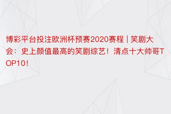 博彩平台投注欧洲杯预赛2020赛程 | 笑剧大会：史上颜值最高的笑剧综艺！清点十大帅哥TOP10！
