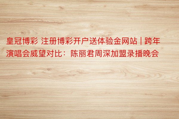 皇冠博彩 注册博彩开户送体验金网站 | 跨年演唱会威望对比：陈丽君周深加盟录播晚会