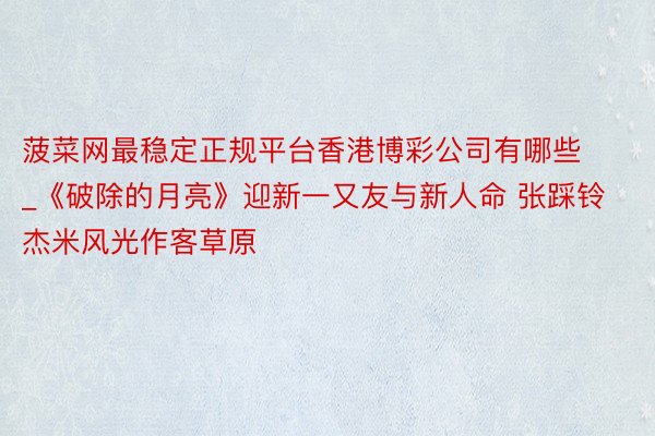 菠菜网最稳定正规平台香港博彩公司有哪些_《破除的月亮》迎新一又友与新人命 张踩铃杰米风光作客草原