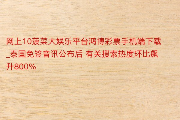 网上10菠菜大娱乐平台鸿博彩票手机端下载_泰国免签音讯公布后 有关搜索热度环比飙升800%