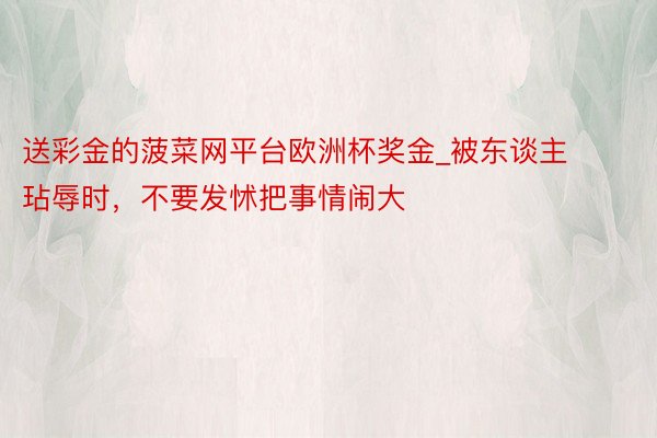 送彩金的菠菜网平台欧洲杯奖金_被东谈主玷辱时,不要发怵把事情闹大