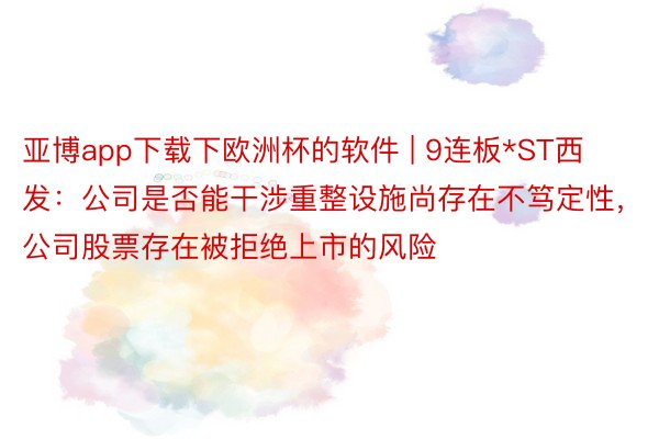 亚博app下载下欧洲杯的软件 | 9连板*ST西发：公司是否能干涉重整设施尚存在不笃定性，公司股票存在被拒绝上市的风险