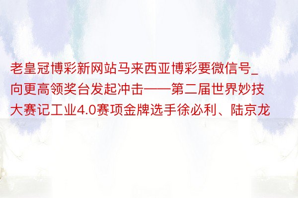 老皇冠博彩新网站马来西亚博彩要微信号_向更高领奖台发起冲击——第二届世界妙技大赛记工业4.0赛项金牌选手徐必利、陆京龙