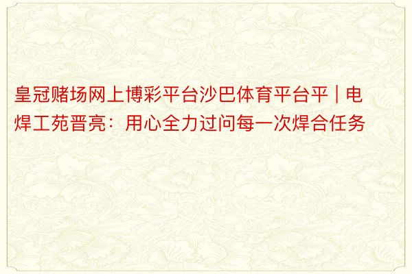 皇冠赌场网上博彩平台沙巴体育平台平 | 电焊工苑晋亮：用心全力过问每一次焊合任务