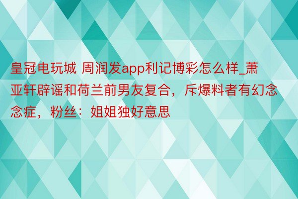 皇冠电玩城 周润发app利记博彩怎么样_萧亚轩辟谣和荷兰前男友复合，斥爆料者有幻念念症，粉丝：姐姐独好意思