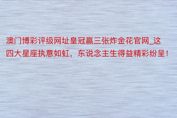 澳门博彩评级网址皇冠赢三张炸金花官网_这四大星座执意如虹，东说念主生得益精彩纷呈！