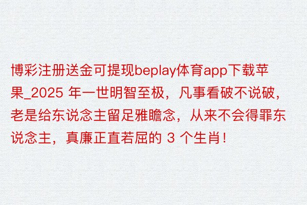 博彩注册送金可提现beplay体育app下载苹果_2025 年一世明智至极，凡事看破不说破，老是给东说念主留足雅瞻念，从来不会得罪东说念主，真廉正直若屈的 3 个生肖！