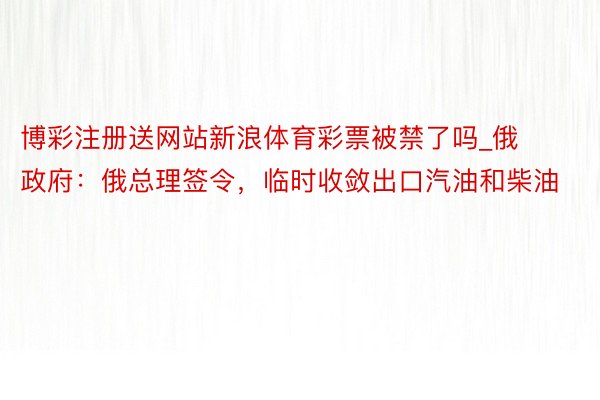 博彩注册送网站新浪体育彩票被禁了吗_俄政府：俄总理签令，临时收敛出口汽油和柴油