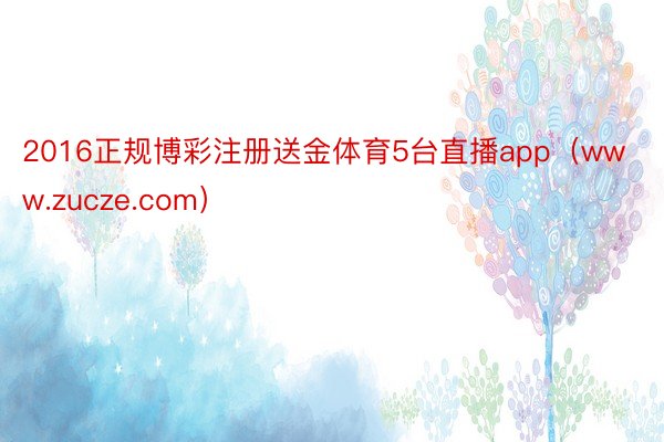 2016正规博彩注册送金体育5台直播app（www.zucze.com）