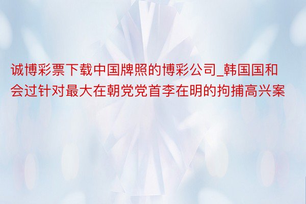 诚博彩票下载中国牌照的博彩公司_韩国国和会过针对最大在朝党党首李在明的拘捕高兴案