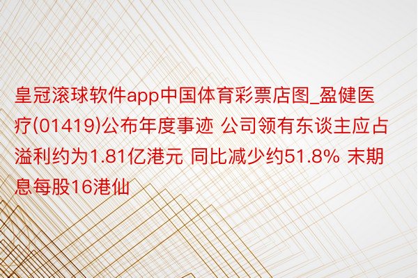 皇冠滚球软件app中国体育彩票店图_盈健医疗(01419)公布年度事迹 公司领有东谈主应占溢利约为1.81亿港元 同比减少约51.8% 末期息每股16港仙