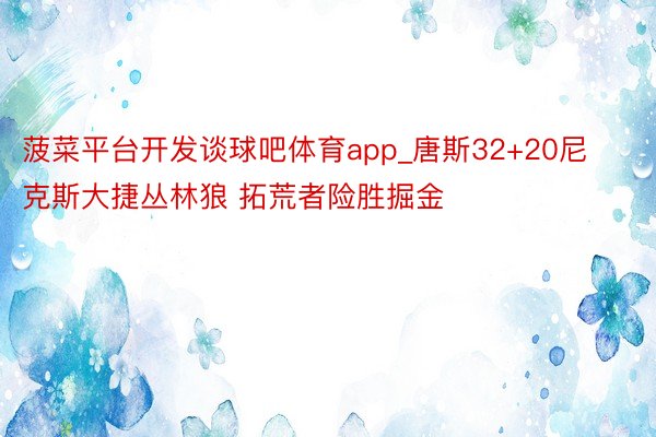 菠菜平台开发谈球吧体育app_唐斯32+20尼克斯大捷丛林狼 拓荒者险胜掘金