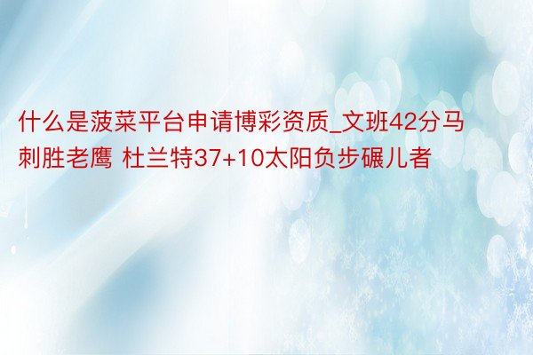 什么是菠菜平台申请博彩资质_文班42分马刺胜老鹰 杜兰特37+10太阳负步碾儿者
