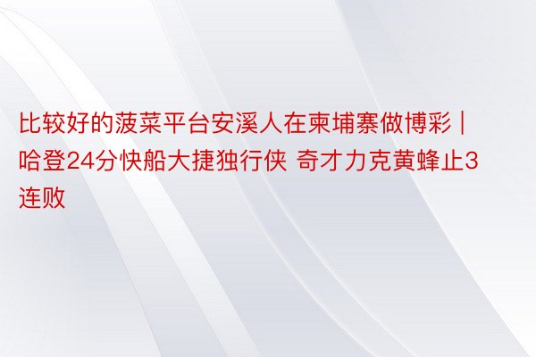 比较好的菠菜平台安溪人在柬埔寨做博彩 | 哈登24分快船大捷独行侠 奇才力克黄蜂止3连败