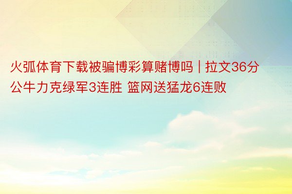 火弧体育下载被骗博彩算赌博吗 | 拉文36分公牛力克绿军3连胜 篮网送猛龙6连败