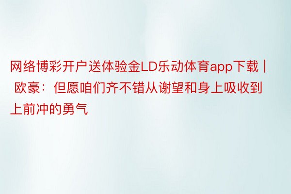 网络博彩开户送体验金LD乐动体育app下载 | 欧豪：但愿咱们齐不错从谢望和身上吸收到上前冲的勇气