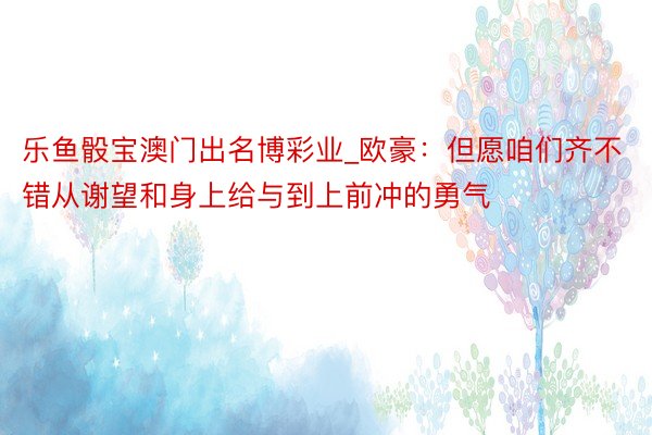 乐鱼骰宝澳门出名博彩业_欧豪：但愿咱们齐不错从谢望和身上给与到上前冲的勇气