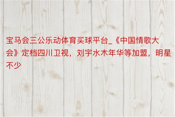宝马会三公乐动体育买球平台_《中国情歌大会》定档四川卫视，刘宇水木年华等加盟，明星不少