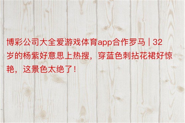 博彩公司大全爱游戏体育app合作罗马 | 32岁的杨紫好意思上热搜，穿蓝色刺拈花裙好惊艳，这景色太绝了！