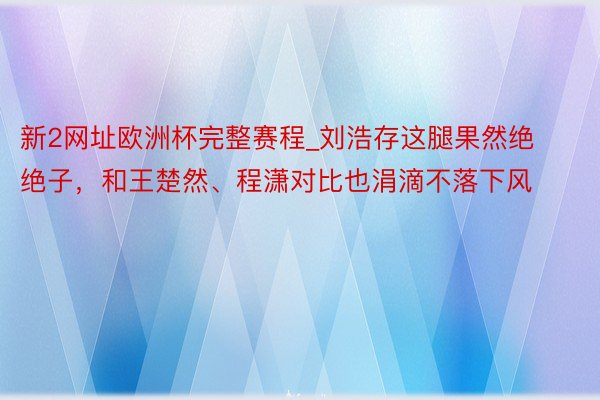 新2网址欧洲杯完整赛程_刘浩存这腿果然绝绝子，和王楚然、程潇对比也涓滴不落下风