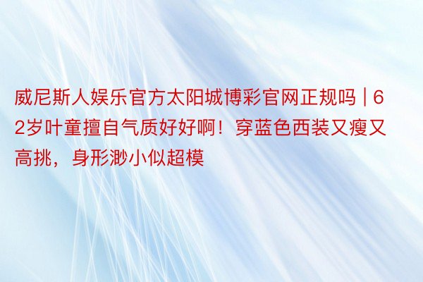 威尼斯人娱乐官方太阳城博彩官网正规吗 | 62岁叶童擅自气质好好啊！穿蓝色西装又瘦又高挑，身形渺小似超模