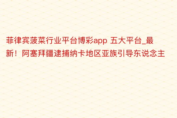 菲律宾菠菜行业平台博彩app 五大平台_最新！阿塞拜疆逮捕纳卡地区亚族引导东说念主