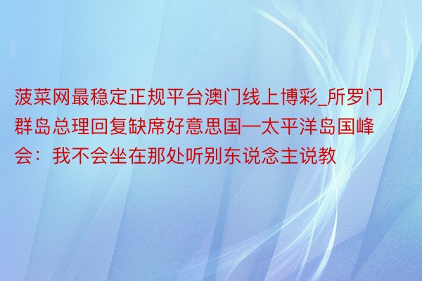 菠菜网最稳定正规平台澳门线上博彩_所罗门群岛总理回复缺席好意思国—太平洋岛国峰会：我不会坐在那处听别东说念主说教