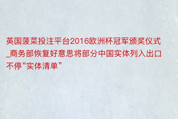 英国菠菜投注平台2016欧洲杯冠军颁奖仪式_商务部恢复好意思将部分中国实体列入出口不停“实体清单”