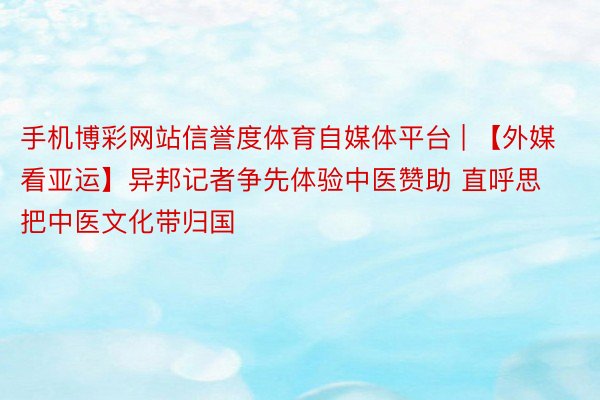 手机博彩网站信誉度体育自媒体平台 | 【外媒看亚运】异邦记者争先体验中医赞助 直呼思把中医文化带归国